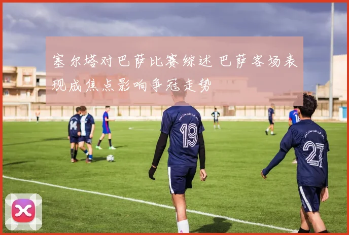 塞尔塔对巴萨比赛综述 巴萨客场表现成焦点影响争冠走势