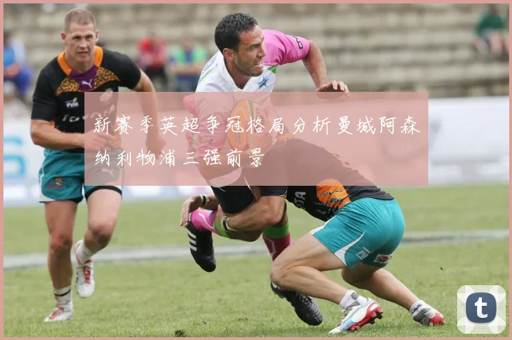 新赛季英超争冠格局分析曼城阿森纳利物浦三强前景