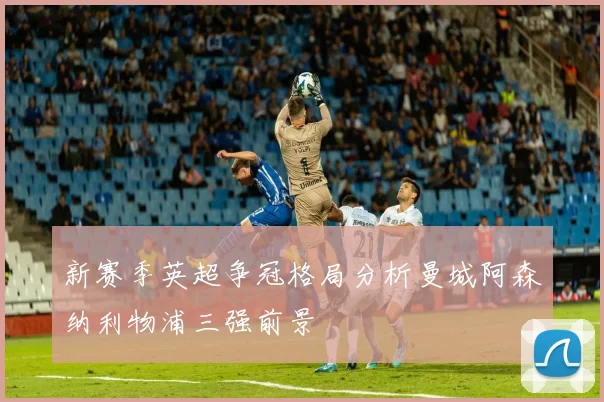 新赛季英超争冠格局分析曼城阿森纳利物浦三强前景