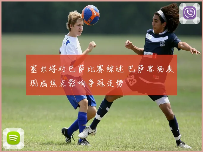 塞尔塔对巴萨比赛综述 巴萨客场表现成焦点影响争冠走势