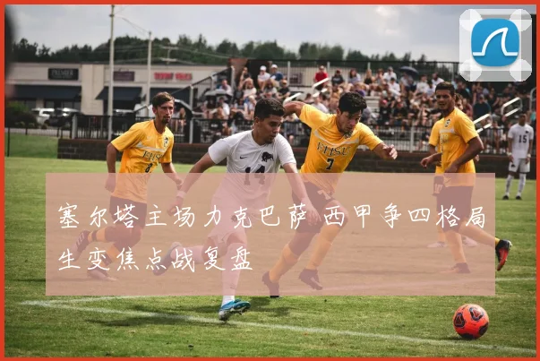 塞尔塔主场力克巴萨 西甲争四格局生变焦点战复盘