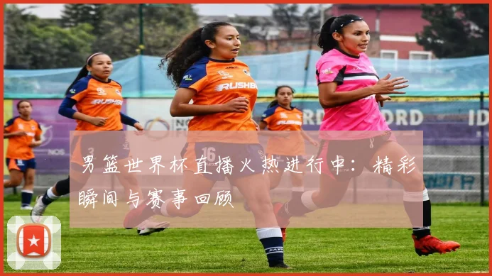 男篮世界杯直播火热进行中：精彩瞬间与赛事回顾