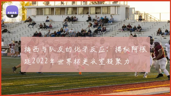 梅西与队友的化学反应：揭秘阿根廷2022年世界杯更衣室凝聚力