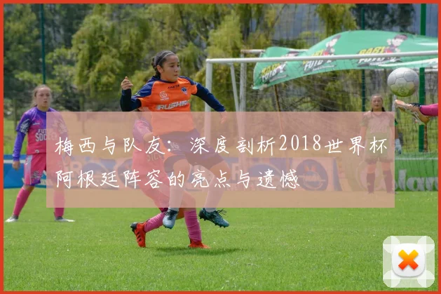 梅西与队友：深度剖析2018世界杯阿根廷阵容的亮点与遗憾