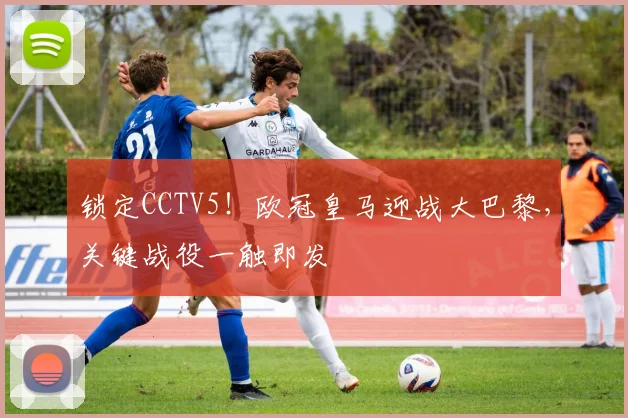 锁定CCTV5！欧冠皇马迎战大巴黎，关键战役一触即发