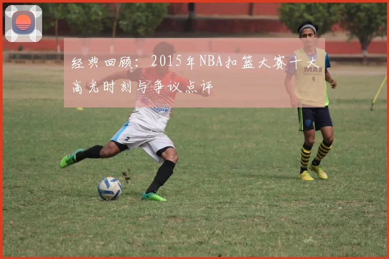 经典回顾：2015年NBA扣篮大赛十大高光时刻与争议点评
