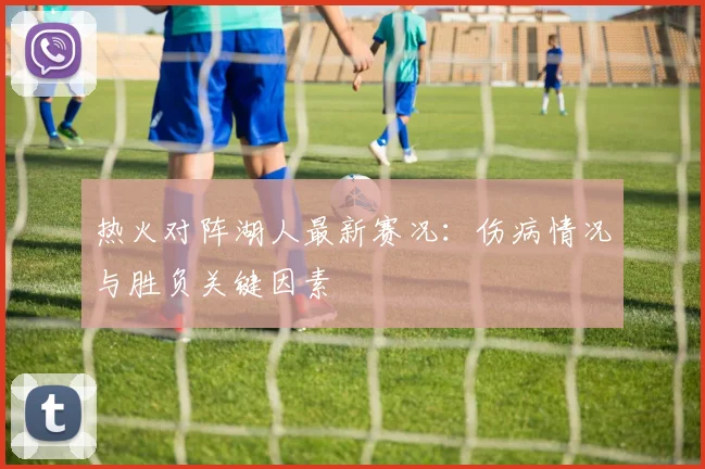 热火对阵湖人最新赛况：伤病情况与胜负关键因素