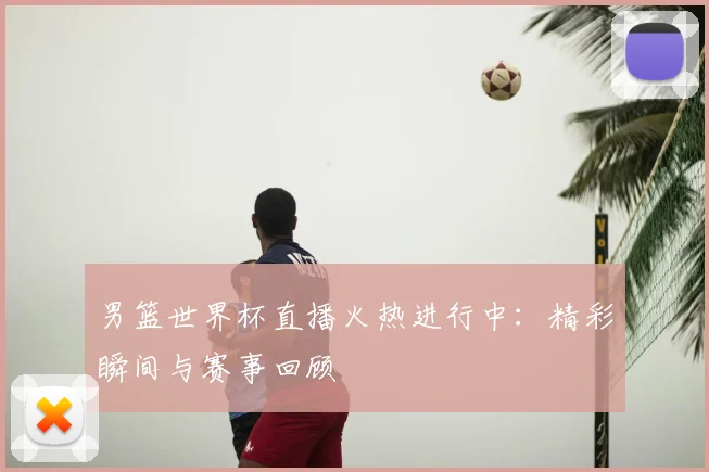 男篮世界杯直播火热进行中：精彩瞬间与赛事回顾